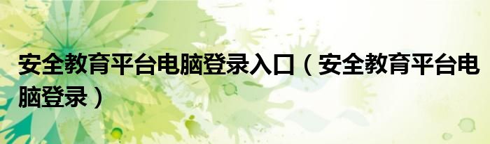 安全教育平台电脑登录入口(安全教育平台电脑登录)