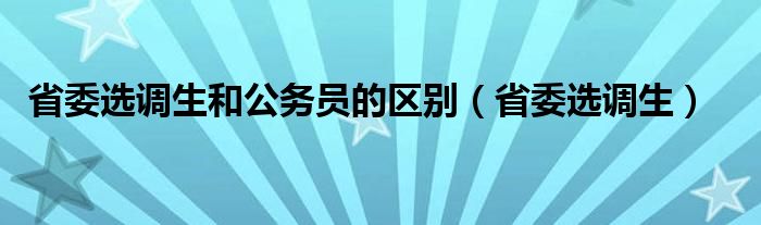 省委选调生和公务员的区别（省委选调生）