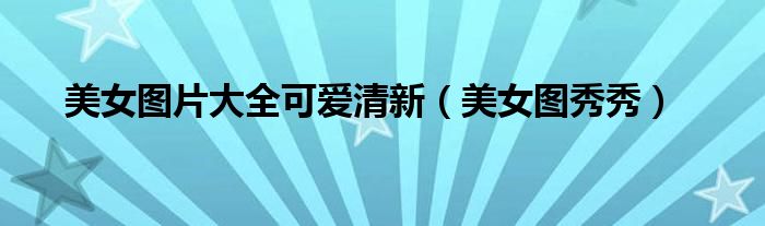 美女图片大全可爱清新（美女图秀秀）