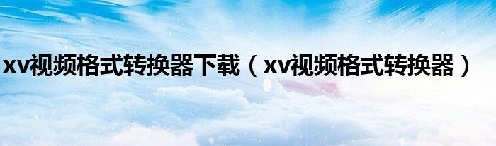 xv视频格式转换器下载（xv视频格式转换器）