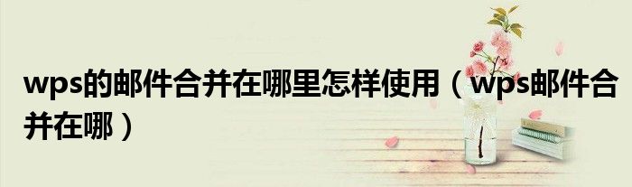 wps的邮件合并在哪里怎样使用(wps邮件合并在哪)