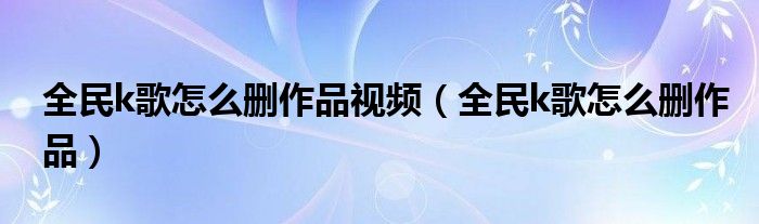 全民k歌怎么删作品视频（全民k歌怎么删作品）